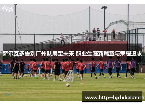 萨尔瓦多告别广州队展望未来 职业生涯新篇章与荣耀追求 萨尔瓦多告别广州队展望未来 职业生涯新篇章与荣耀追求
