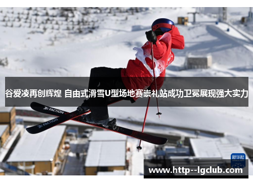 谷爱凌再创辉煌 自由式滑雪U型场地赛崇礼站成功卫冕展现强大实力 谷爱凌再创辉煌 自由式滑雪U型场地赛崇礼站成功卫冕展现强大实力