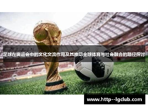 足球在奥运会中的文化交流作用及其推动全球体育与社会融合的路径探讨 足球在奥运会中的文化交流作用及其推动全球体育与社会融合的路径探讨