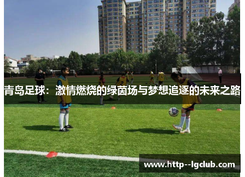 青岛足球:激情燃烧的绿茵场与梦想追逐的未来之路 青岛足球:激情燃烧的绿茵场与梦想追逐的未来之路