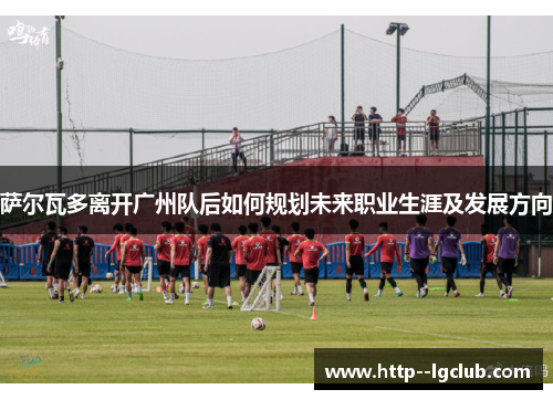 萨尔瓦多离开广州队后如何规划未来职业生涯及发展方向
