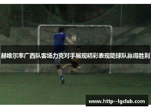 赫维尔率广西队客场力克对手展现精彩表现助球队赢得胜利 赫维尔率广西队客场力克对手展现精彩表现助球队赢得胜利
