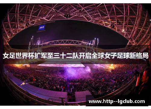 女足世界杯扩军至三十二队开启全球女子足球新格局