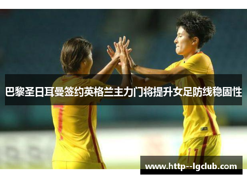 巴黎圣日耳曼签约英格兰主力门将提升女足防线稳固性