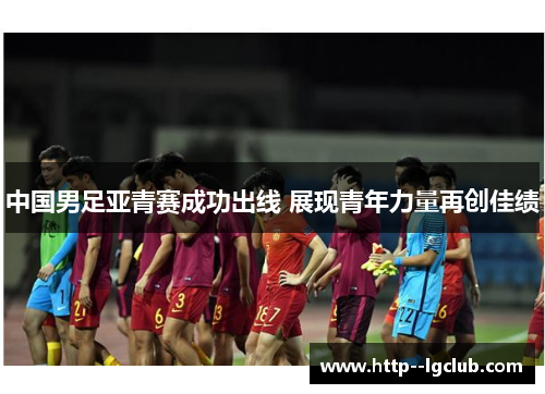 中国男足亚青赛成功出线 展现青年力量再创佳绩 中国男足亚青赛成功出线 展现青年力量再创佳绩