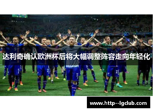 达利奇确认欧洲杯后将大幅调整阵容走向年轻化