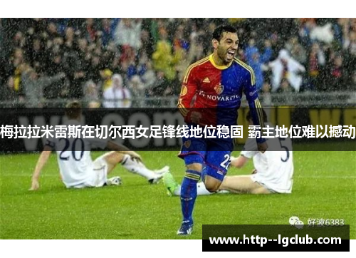 梅拉拉米雷斯在切尔西女足锋线地位稳固 霸主地位难以撼动 梅拉拉米雷斯在切尔西女足锋线地位稳固 霸主地位难以撼动